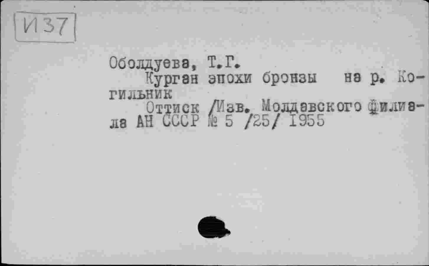 ﻿И 37
Оболдуева, Курган гильник Оттиск ла АН СССР
т.г.
эпохи бронзы на р. Ко-
/Изв. Молдавского йилиа-
& 5 /25/ 1955